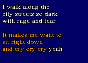 I walk along the
city streets so dark
with rage and fear

It makes me want to
sit right down
and cry cry cry yeah