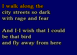 I walk along the
city streets so dark
with rage and fear

And I-I wish that I could
be that bird

and fly away from here