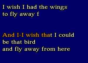 I Wish I had the wings
to fly away f

And I-I wish that I could
be that bird

and fly away from here