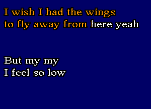 I Wish I had the wings
to fly away from here yeah

But my my
I feel so low