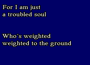 For I am just
a troubled soul

XVho's weighted
weighted to the ground