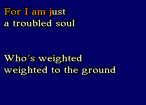 For I am just
a troubled soul

XVho's weighted
weighted to the ground