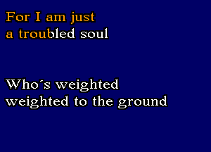 For I am just
a troubled soul

XVho's weighted
weighted to the ground