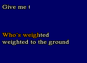 Give me I

XVho's weighted
weighted to the ground