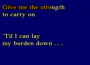 Give me the strength
to carry on

Til I can lay
my burden down . . .