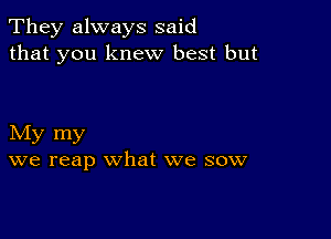 They always said
that you knew best but

My my
we reap what we sow