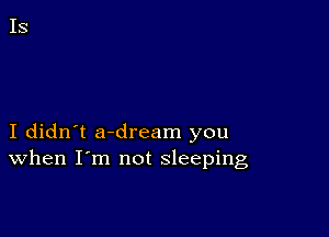 I didn't a-dream you
When I'm not sleeping