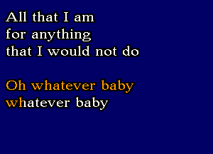 All that I am
for anything
that I would not do

Oh whatever baby
Whatever baby