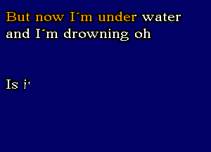 But now I m under water
and I'm drowning oh