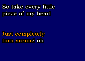 So take every little
piece of my heart

Just completely
turn around oh