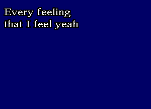 Every feeling
that I feel yeah