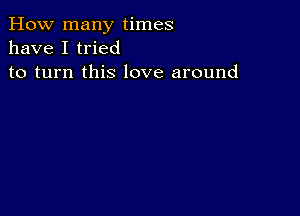 How many times
have I tried
to turn this love around