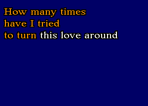 How many times
have I tried
to turn this love around