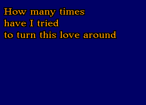 How many times
have I tried
to turn this love around