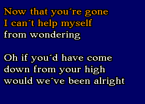 Now that you're gone
I can't help myself
from wondering

Oh if you'd have come
down from your high
would we've been alright