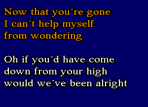 Now that you're gone
I can't help myself
from wondering

Oh if you'd have come
down from your high
would we've been alright