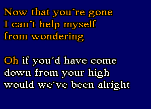 Now that you're gone
I can't help myself
from wondering

Oh if you'd have come
down from your high
would we've been alright