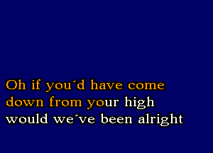 Oh if you d have come
down from your high
would we ve been alright