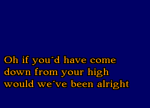 Oh if you d have come
down from your high
would we ve been alright