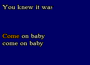 You knew it was

Come on baby
come on baby