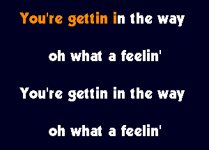 You're gcttin in the way

oh what a feelin'

You're gcttin in the way

oh what a feelin'