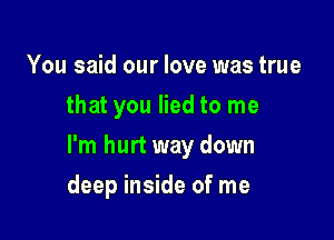 You said our love was true
that you lied to me

I'm hurt way down

deep inside of me