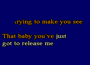 trying to make you see

That baby you've just
got to release me