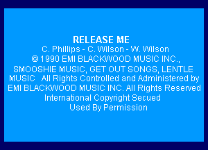 RELEASE ME
0. Phillips - C. Wilson - W. Wilson
1990 EMI BLACKWOOD MUSIC INC,
SMOOSHIE MUSIC, GET OUT SONGS, LENTLE
MUSIC All Rights Controlled and Administered by
EMI BLACKWOOD MUSIC INC. All Rights Reserved
International Copyright Secued
Used By Permission