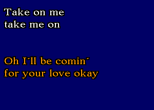 Take on me
take me on

Oh I'll be comin'
for your love okay