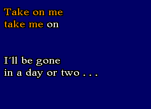 Take on me
take me on

I11 be gone
inadayortwo...