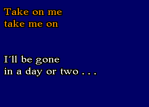 Take on me
take me on

I11 be gone
inadayortwo...