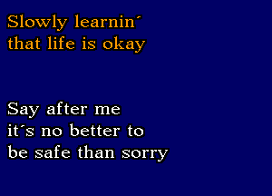 Slowly learnin'
that life is okay

Say after me
ifs no better to
be safe than sorry