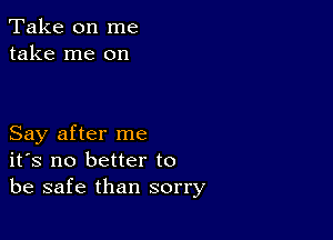 Take on me
take me on

Say after me
ifs no better to
be safe than sorry