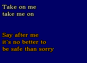 Take on me
take me on

Say after me
ifs no better to
be safe than sorry