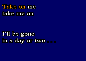 Take on me
take me on

I11 be gone
inadayortwo...