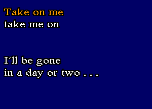 Take on me
take me on

I11 be gone
inadayortwo...