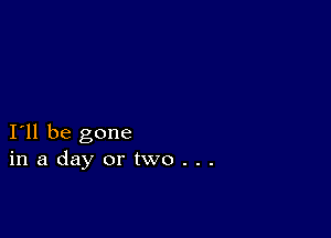 I11 be gone
inadayortwo...