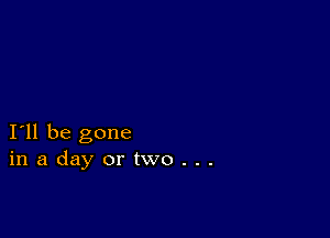 I11 be gone
inadayortwo...