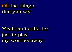 Oh the things
that you say

Yeah isn't a life for
just to play
my worries away