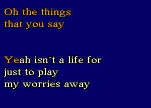 Oh the things
that you say

Yeah isn't a life for
just to play
my worries away