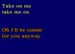 Take on me
take me on

Oh I'll be comin'
for you anyway