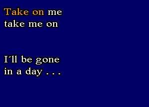 Take on me
take me on

I11 be gone
in a day . . .