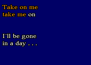 Take on me
take me on

I11 be gone
in a day . . .