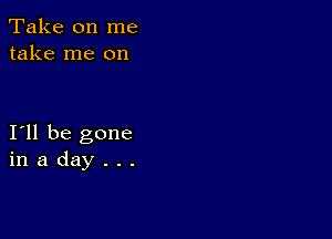 Take on me
take me on

I11 be gone
in a day . . .