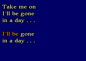 Take me on
I'll be gone
in a day . . .

I11 be gone
in a day . . .