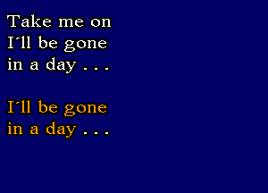 Take me on
I'll be gone
in a day . . .

I11 be gone
in a day . . .