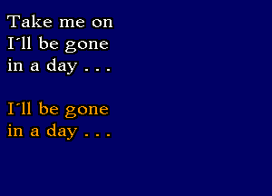 Take me on
I'll be gone
in a day . . .

I11 be gone
in a day . . .