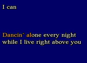 Dancin' alone every night
While I live right above you