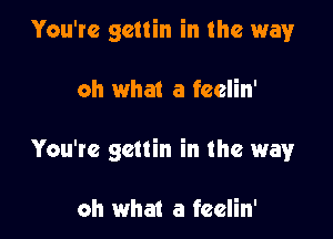 You're gcttin in the way

oh what a feelin'

You're gcttin in the way

oh what a feelin'