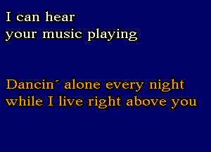 I can hear
your music playing

Dancin' alone every night
While I live right above you